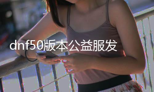 dnf50版本公益服发布网（最新版本公益服发布网推荐）