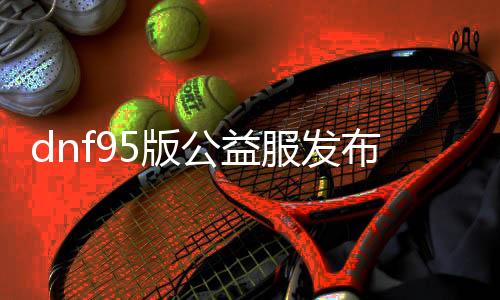 dnf95版公益服发布网下载地址, dnf95版公益服发布网怎么玩