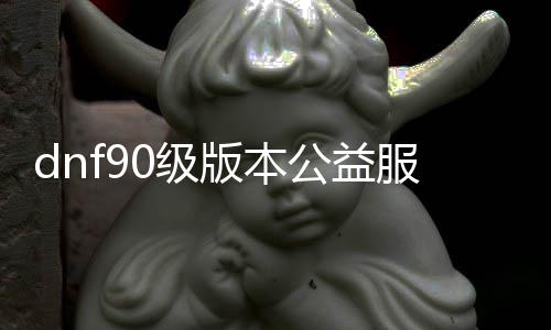 dnf90级版本公益服发布网（最新版本的dnf90级公益服发布网推荐）