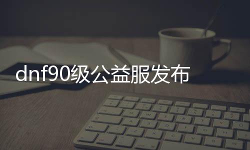 dnf90级公益服发布网怎么来的（dnf公益服发布网100级版本）