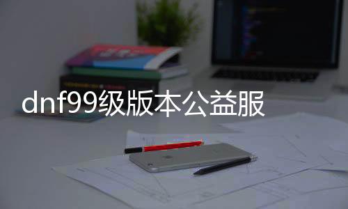 dnf99级版本公益服发布网下载,99级版本公益服发布网开服时间