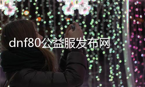 dnf80公益服发布网网（DNF80公益服发布网开放时间及活动介绍）