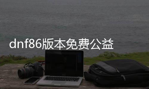 dnf86版本免费公益服发布网1级上线送啥（新版本福利大揭秘）