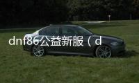 dnf86公益新服（dnf86版公益服发布网）