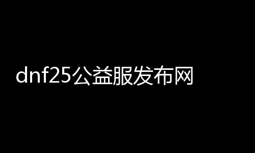 dnf25公益服发布网（人气最高的dnf公益服发布网下载）