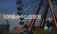 100级dnf公益服发布网（最新版本的dnf公益服发布网推荐）