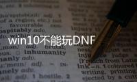 win10不能玩DNF发布网（windows10玩不了dnf）