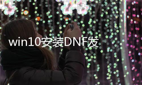 win10安装DNF发布网（打dnf安装win10哪个型号）