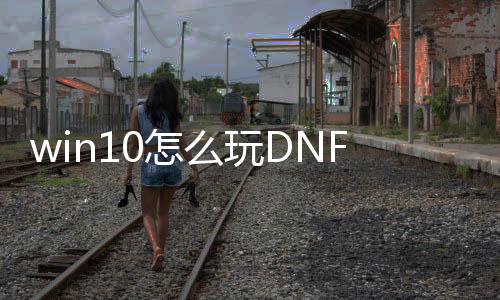 win10怎么玩DNF发布网（window10玩DNF发布网与勇士怎么样）